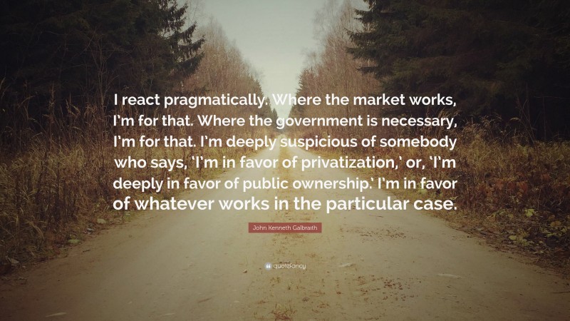 John Kenneth Galbraith Quote: “I react pragmatically. Where the market works, I’m for that. Where the government is necessary, I’m for that. I’m deeply suspicious of somebody who says, ‘I’m in favor of privatization,’ or, ‘I’m deeply in favor of public ownership.’ I’m in favor of whatever works in the particular case.”