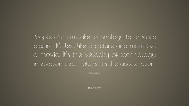 Elon Musk Quote: “People often mistake technology for a static picture. It’s less like a picture and more like a movie. It’s the velocity of technology innovation that matters. It’s the acceleration.”