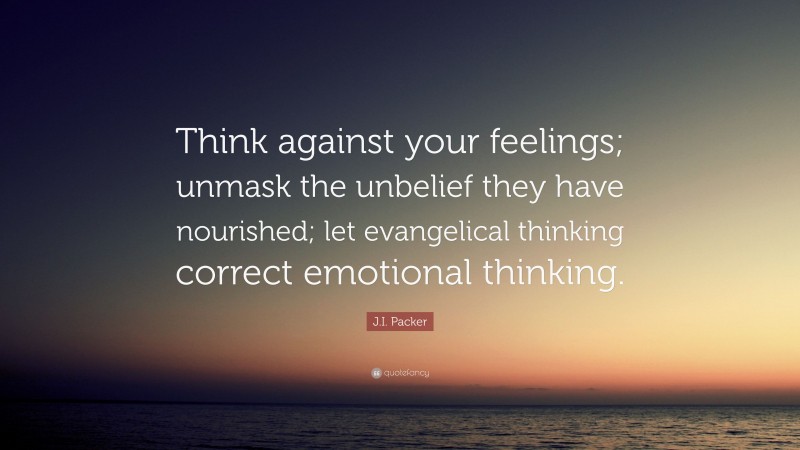 J.I. Packer Quote: “Think against your feelings; unmask the unbelief they have nourished; let evangelical thinking correct emotional thinking.”