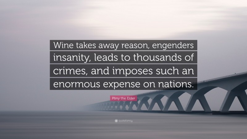 Pliny the Elder Quote: “Wine takes away reason, engenders insanity, leads to thousands of crimes, and imposes such an enormous expense on nations.”