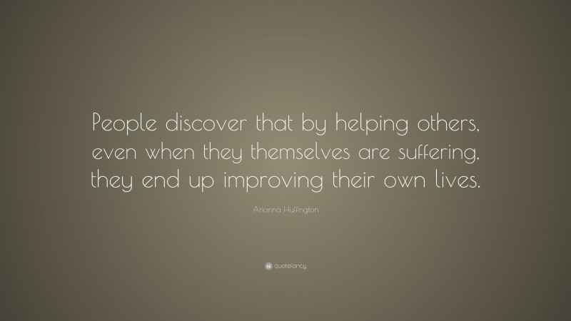 Arianna Huffington Quote: “People discover that by helping others, even when they themselves are suffering, they end up improving their own lives.”