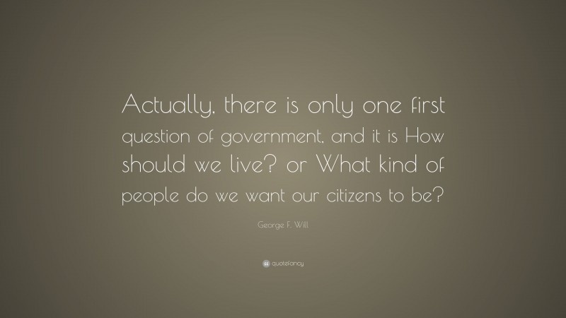 George F. Will Quote: “Actually, there is only one first question of government, and it is How should we live? or What kind of people do we want our citizens to be?”