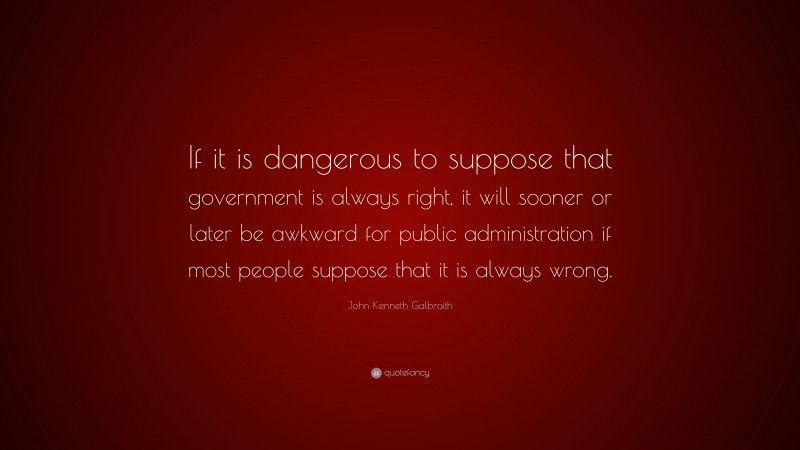 John Kenneth Galbraith Quote: “If it is dangerous to suppose that government is always right, it will sooner or later be awkward for public administration if most people suppose that it is always wrong.”