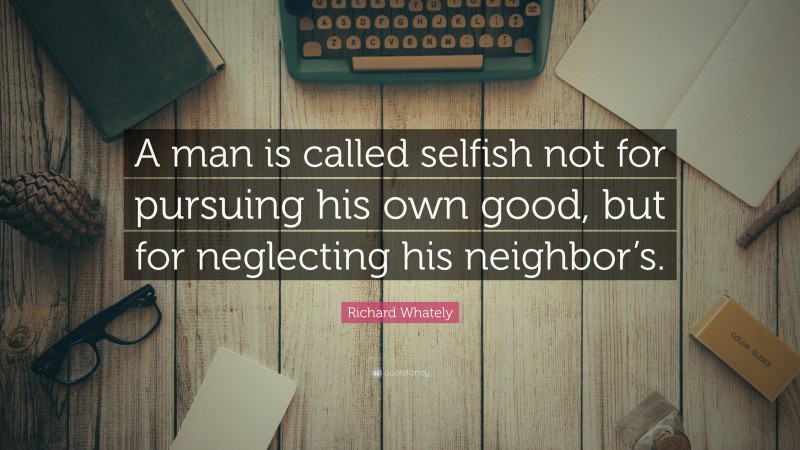 Richard Whately Quote: “A man is called selfish not for pursuing his own good, but for neglecting his neighbor’s.”