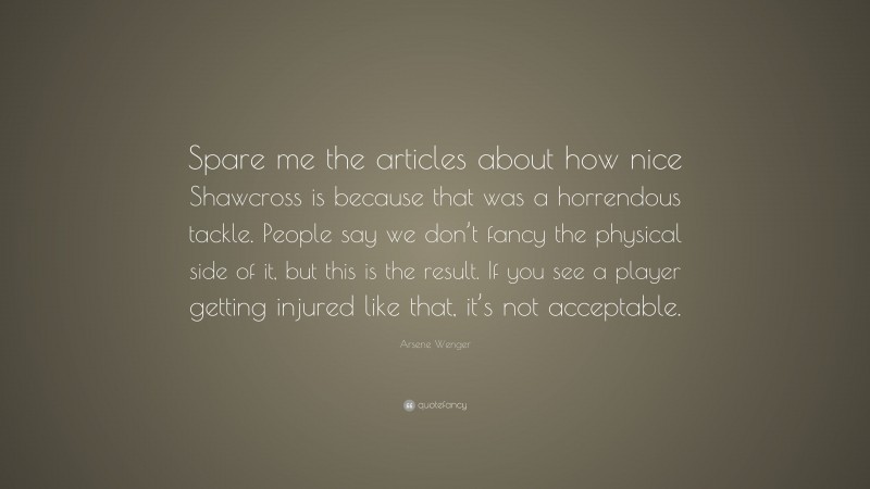 Arsene Wenger Quote: “Spare me the articles about how nice Shawcross is because that was a horrendous tackle. People say we don’t fancy the physical side of it, but this is the result. If you see a player getting injured like that, it’s not acceptable.”