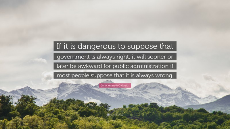 John Kenneth Galbraith Quote: “If it is dangerous to suppose that government is always right, it will sooner or later be awkward for public administration if most people suppose that it is always wrong.”