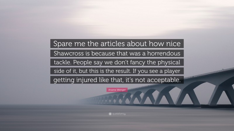 Arsene Wenger Quote: “Spare me the articles about how nice Shawcross is because that was a horrendous tackle. People say we don’t fancy the physical side of it, but this is the result. If you see a player getting injured like that, it’s not acceptable.”