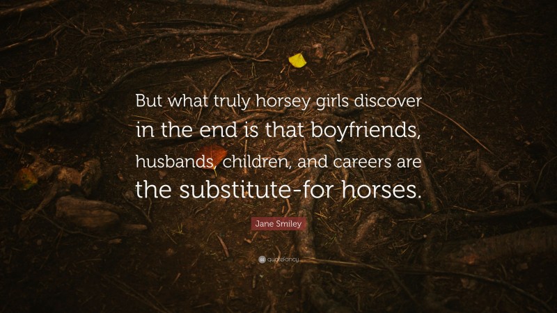 Jane Smiley Quote: “But what truly horsey girls discover in the end is that boyfriends, husbands, children, and careers are the substitute-for horses.”