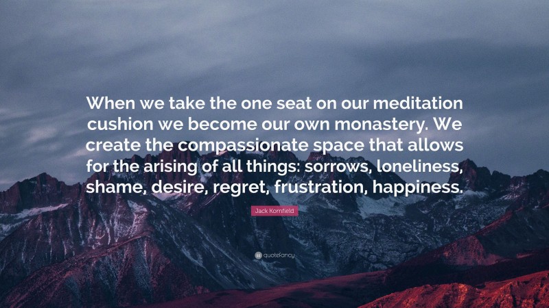 Jack Kornfield Quote: “When we take the one seat on our meditation cushion we become our own monastery. We create the compassionate space that allows for the arising of all things: sorrows, loneliness, shame, desire, regret, frustration, happiness.”