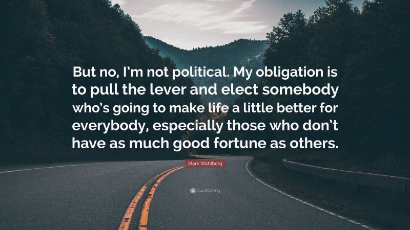 Mark Wahlberg Quote: “But no, I’m not political. My obligation is to pull the lever and elect somebody who’s going to make life a little better for everybody, especially those who don’t have as much good fortune as others.”