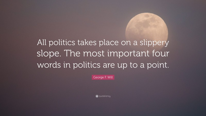 George F. Will Quote: “All politics takes place on a slippery slope. The most important four words in politics are up to a point.”