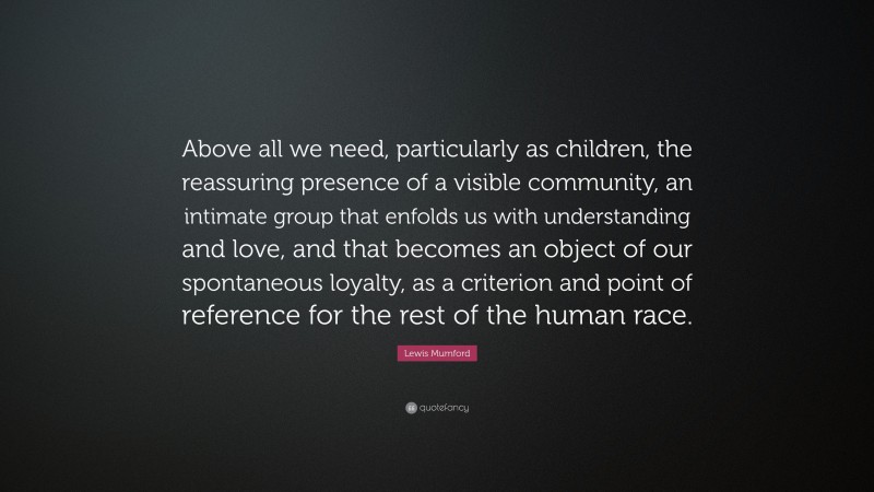 Lewis Mumford Quote: “Above all we need, particularly as children, the reassuring presence of a visible community, an intimate group that enfolds us with understanding and love, and that becomes an object of our spontaneous loyalty, as a criterion and point of reference for the rest of the human race.”