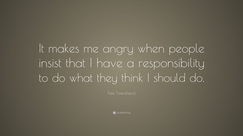 Pete Townshend Quote: “It makes me angry when people insist that I have a responsibility to do what they think I should do.”