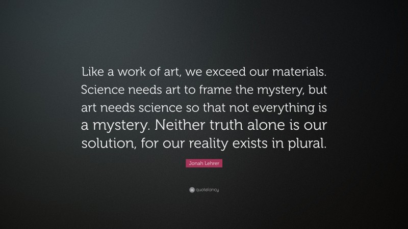 Jonah Lehrer Quote: “Like a work of art, we exceed our materials. Science needs art to frame the mystery, but art needs science so that not everything is a mystery. Neither truth alone is our solution, for our reality exists in plural.”