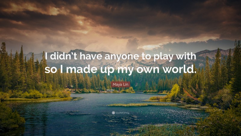 Maya Lin Quote: “I didn’t have anyone to play with so I made up my own world.”