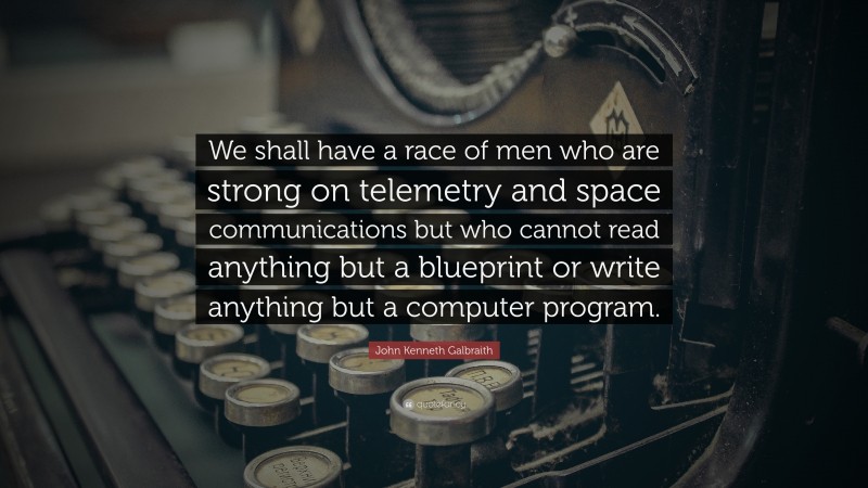John Kenneth Galbraith Quote: “We shall have a race of men who are strong on telemetry and space communications but who cannot read anything but a blueprint or write anything but a computer program.”