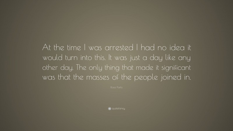 Rosa Parks Quote: “At the time I was arrested I had no idea it would turn into this. It was just a day like any other day. The only thing that made it significant was that the masses of the people joined in.”