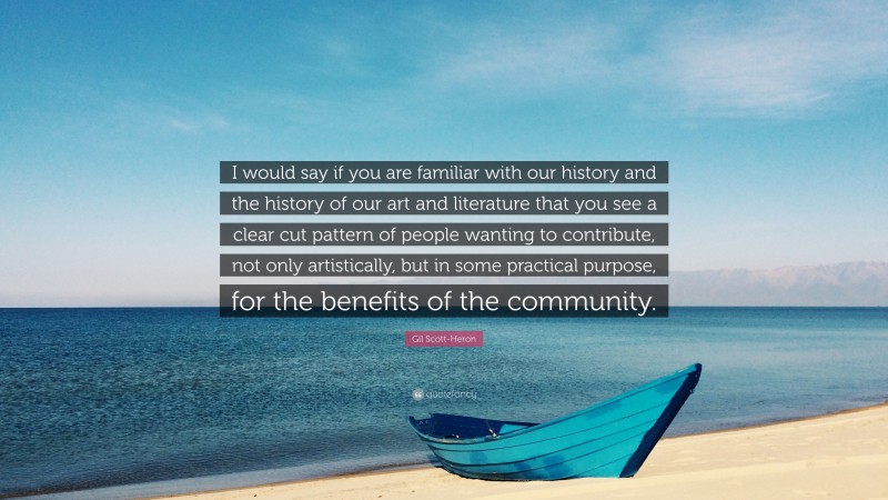 Gil Scott-Heron Quote: “I would say if you are familiar with our history and the history of our art and literature that you see a clear cut pattern of people wanting to contribute, not only artistically, but in some practical purpose, for the benefits of the community.”