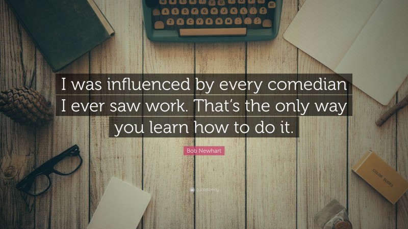 Bob Newhart Quote: “I was influenced by every comedian I ever saw work. That’s the only way you learn how to do it.”