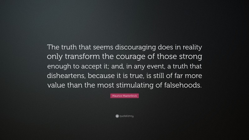 Maurice Maeterlinck Quote: “The truth that seems discouraging does in reality only transform the courage of those strong enough to accept it; and, in any event, a truth that disheartens, because it is true, is still of far more value than the most stimulating of falsehoods.”