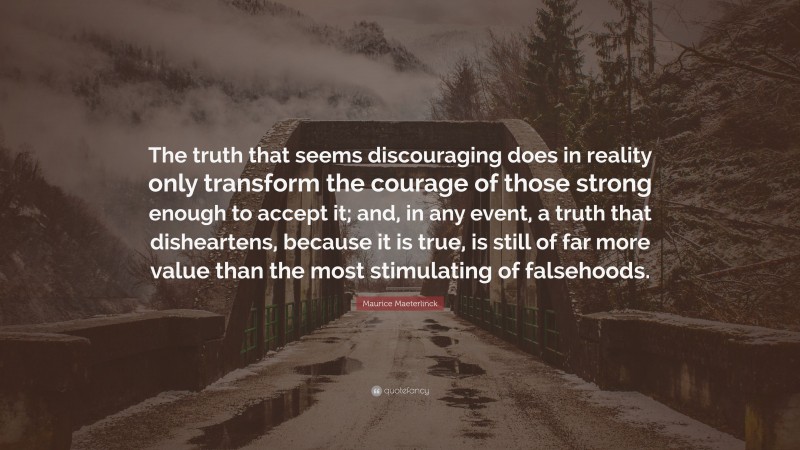 Maurice Maeterlinck Quote: “The truth that seems discouraging does in reality only transform the courage of those strong enough to accept it; and, in any event, a truth that disheartens, because it is true, is still of far more value than the most stimulating of falsehoods.”