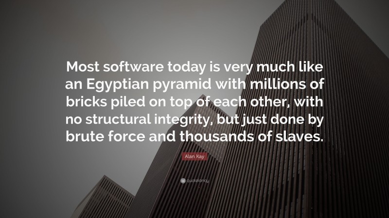 Alan Kay Quote: “Most software today is very much like an Egyptian pyramid with millions of bricks piled on top of each other, with no structural integrity, but just done by brute force and thousands of slaves.”