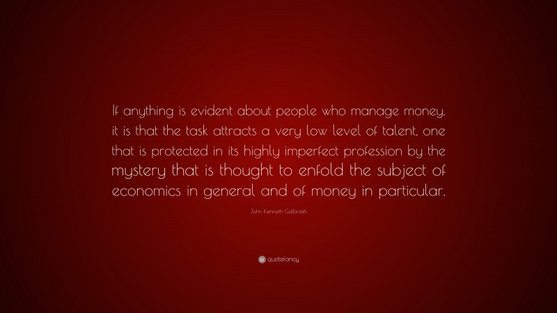 John Kenneth Galbraith Quote: “If anything is evident about people who manage money, it is that the task attracts a very low level of talent, one that is protected in its highly imperfect profession by the mystery that is thought to enfold the subject of economics in general and of money in particular.”