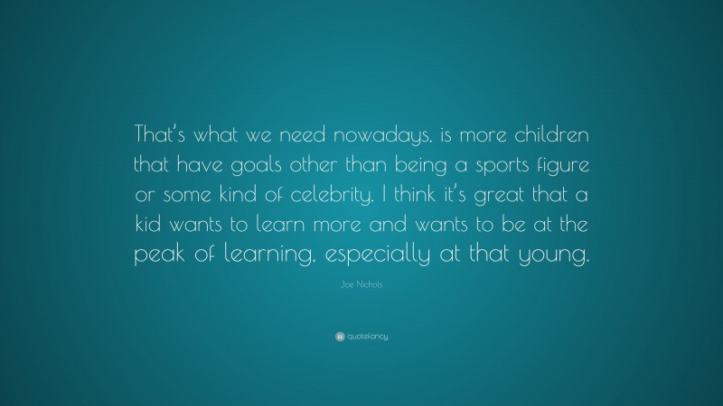 Joe Nichols Quote: “That’s what we need nowadays, is more children that have goals other than being a sports figure or some kind of celebrity. I think it’s great that a kid wants to learn more and wants to be at the peak of learning, especially at that young.”