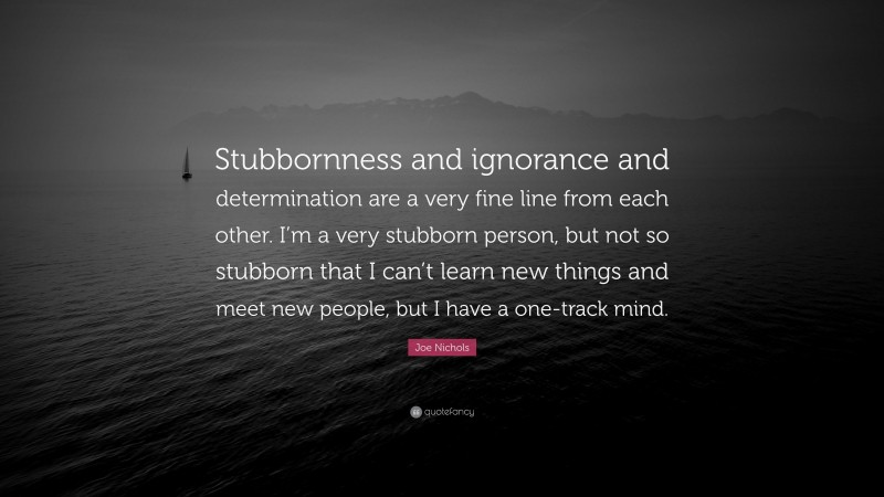 Joe Nichols Quote: “Stubbornness and ignorance and determination are a very fine line from each other. I’m a very stubborn person, but not so stubborn that I can’t learn new things and meet new people, but I have a one-track mind.”