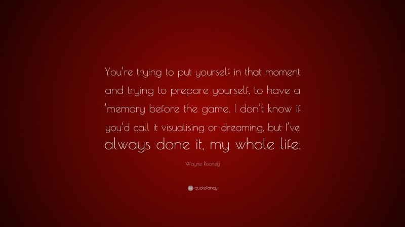 Wayne Rooney Quote: “You’re trying to put yourself in that moment and trying to prepare yourself, to have a ’memory before the game. I don’t know if you’d call it visualising or dreaming, but I’ve always done it, my whole life.”