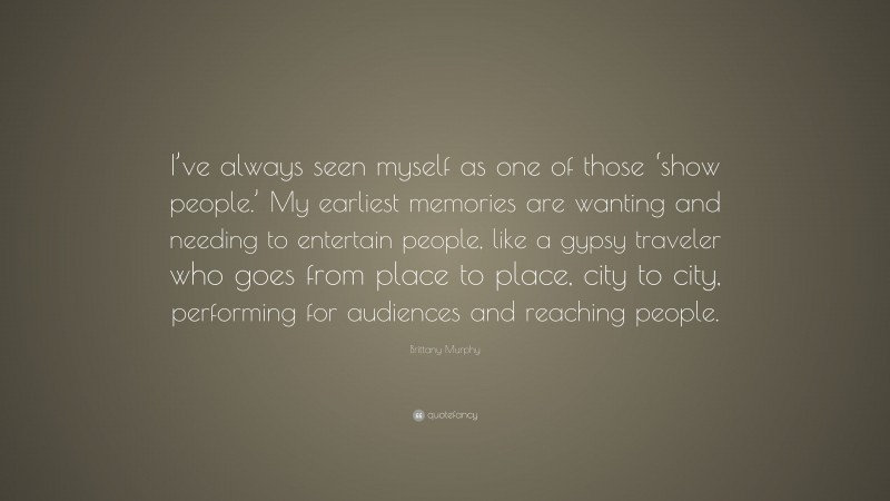 Brittany Murphy Quote: “I’ve always seen myself as one of those ‘show people.’ My earliest memories are wanting and needing to entertain people, like a gypsy traveler who goes from place to place, city to city, performing for audiences and reaching people.”