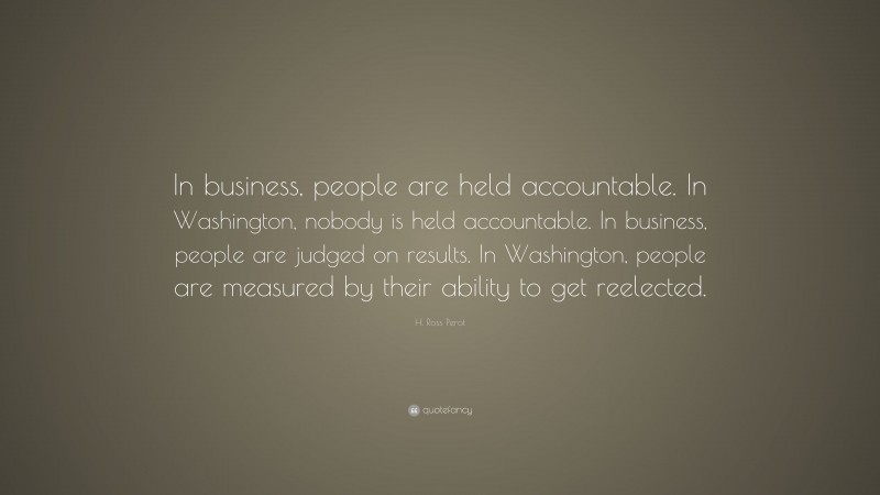 H. Ross Perot Quote: “In business, people are held accountable. In Washington, nobody is held accountable. In business, people are judged on results. In Washington, people are measured by their ability to get reelected.”