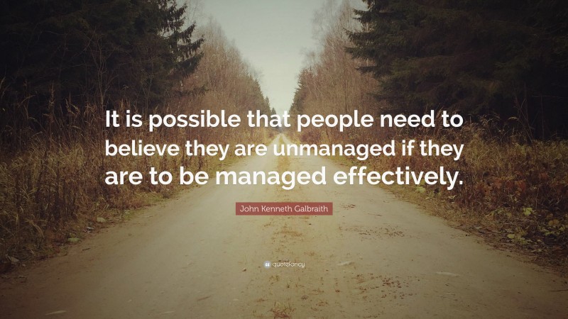 John Kenneth Galbraith Quote: “It is possible that people need to believe they are unmanaged if they are to be managed effectively.”