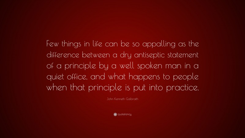 John Kenneth Galbraith Quote: “Few things in life can be so appalling as the difference between a dry antiseptic statement of a principle by a well spoken man in a quiet office, and what happens to people when that principle is put into practice.”
