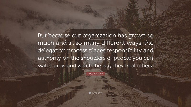 Vince McMahon Quote: “But because our organization has grown so much and in so many different ways, the delegation process places responsibility and authority on the shoulders of people you can watch grow and watch the way they treat others.”