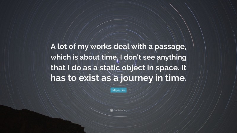 Maya Lin Quote: “A lot of my works deal with a passage, which is about time. I don’t see anything that I do as a static object in space. It has to exist as a journey in time.”