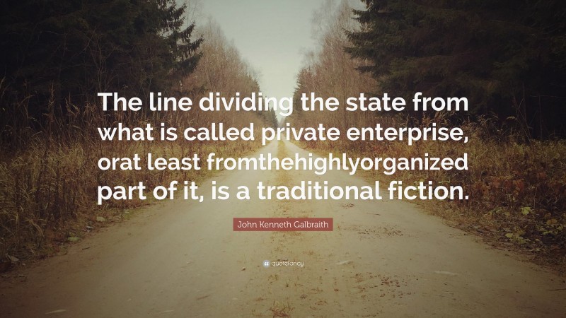 John Kenneth Galbraith Quote: “The line dividing the state from what is called private enterprise, orat least fromthehighlyorganized part of it, is a traditional fiction.”