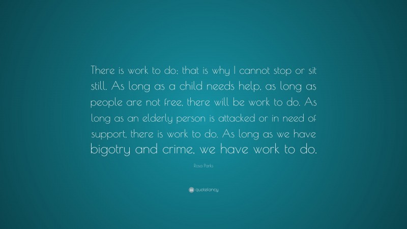 Rosa Parks Quote: “There is work to do; that is why I cannot stop or sit still. As long as a child needs help, as long as people are not free, there will be work to do. As long as an elderly person is attacked or in need of support, there is work to do. As long as we have bigotry and crime, we have work to do.”