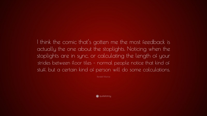 Randall Munroe Quote: “I think the comic that’s gotten me the most feedback is actually the one about the stoplights. Noticing when the stoplights are in sync, or calculating the length of your strides between floor tiles – normal people notice that kind of stuff, but a certain kind of person will do some calculations.”