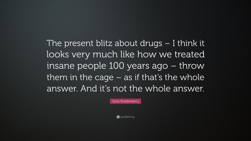 Gene Roddenberry Quote: “The present blitz about drugs – I think it looks very much like how we treated insane people 100 years ago – throw them in the cage – as if that’s the whole answer. And it’s not the whole answer.”