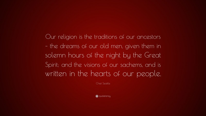 Chief Seattle Quote: “Our religion is the traditions of our ancestors – the dreams of our old men, given them in solemn hours of the night by the Great Spirit; and the visions of our sachems, and is written in the hearts of our people.”