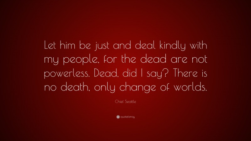 Chief Seattle Quote: “Let him be just and deal kindly with my people, for the dead are not powerless. Dead, did I say? There is no death, only change of worlds.”