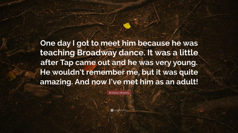 Brittany Murphy Quote: “One day I got to meet him because he was teaching Broadway dance. It was a little after Tap came out and he was very young. He wouldn’t remember me, but it was quite amazing. And now I’ve met him as an adult!”