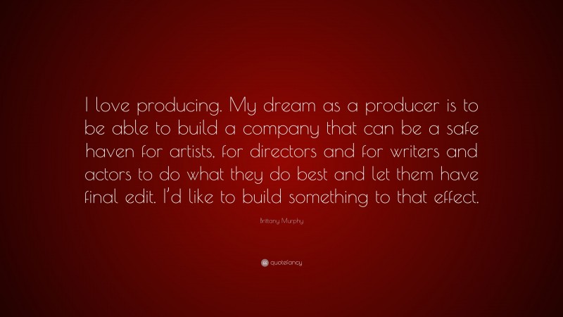 Brittany Murphy Quote: “I love producing. My dream as a producer is to be able to build a company that can be a safe haven for artists, for directors and for writers and actors to do what they do best and let them have final edit. I’d like to build something to that effect.”