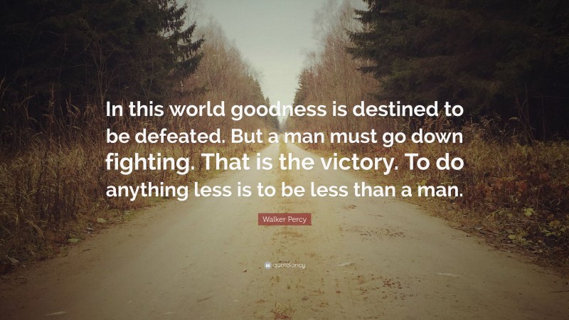 Walker Percy Quote: “In this world goodness is destined to be defeated. But a man must go down fighting. That is the victory. To do anything less is to be less than a man.”