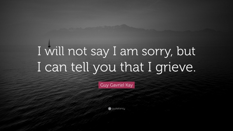 Guy Gavriel Kay Quote: “I will not say I am sorry, but I can tell you that I grieve.”