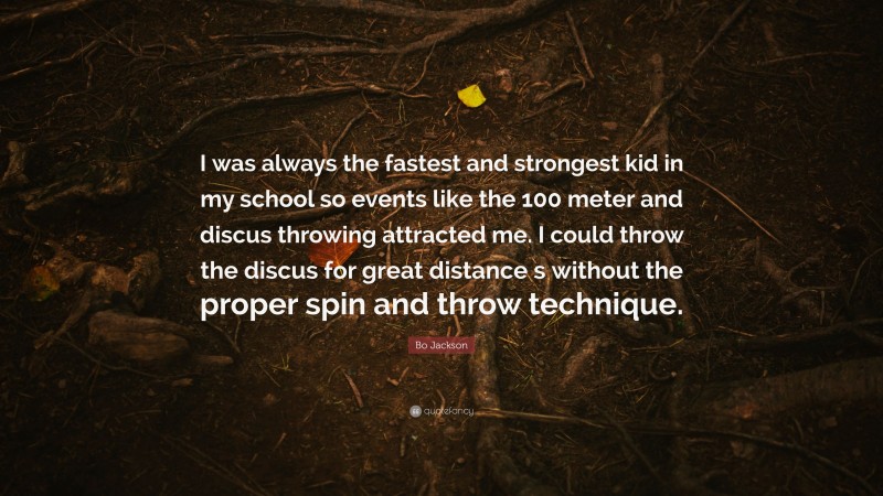 Bo Jackson Quote: “I was always the fastest and strongest kid in my school so events like the 100 meter and discus throwing attracted me. I could throw the discus for great distance s without the proper spin and throw technique.”