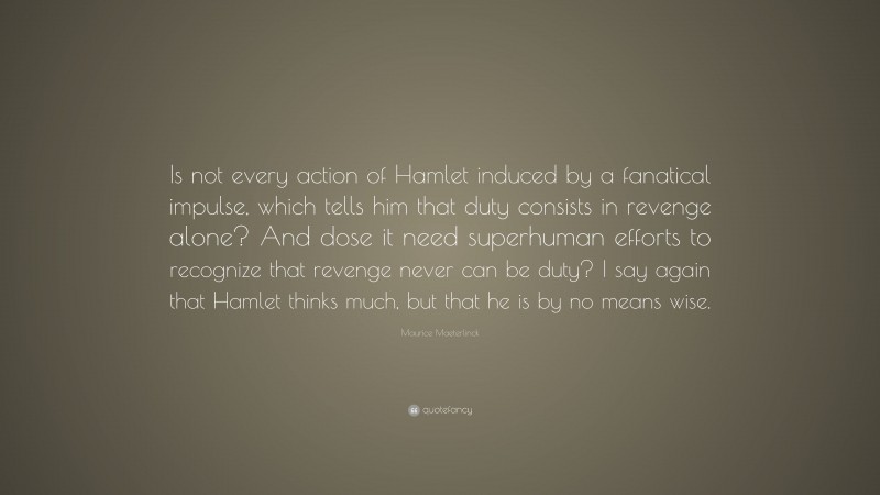 Maurice Maeterlinck Quote: “Is not every action of Hamlet induced by a fanatical impulse, which tells him that duty consists in revenge alone? And dose it need superhuman efforts to recognize that revenge never can be duty? I say again that Hamlet thinks much, but that he is by no means wise.”