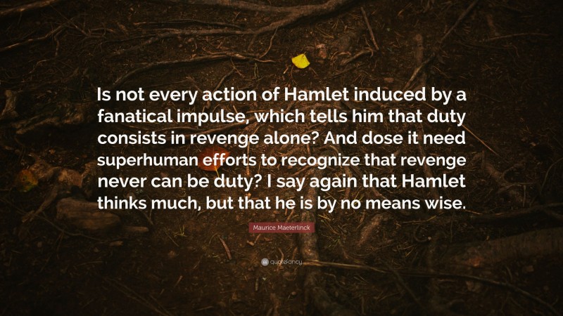 Maurice Maeterlinck Quote: “Is not every action of Hamlet induced by a fanatical impulse, which tells him that duty consists in revenge alone? And dose it need superhuman efforts to recognize that revenge never can be duty? I say again that Hamlet thinks much, but that he is by no means wise.”