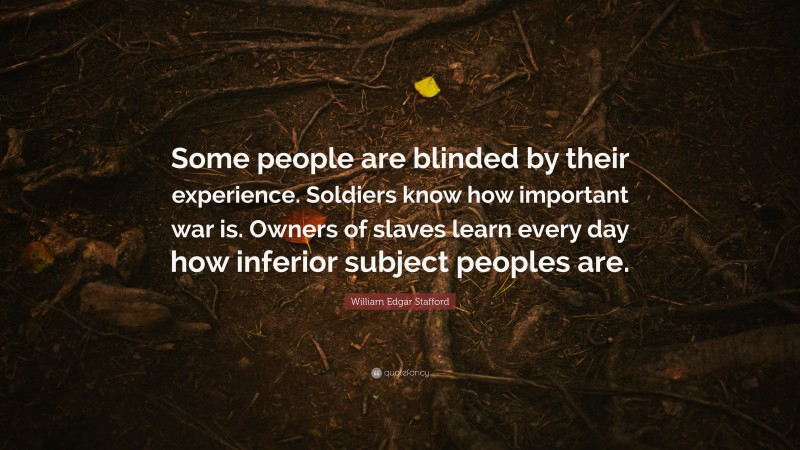 William Edgar Stafford Quote: “Some people are blinded by their experience. Soldiers know how important war is. Owners of slaves learn every day how inferior subject peoples are.”